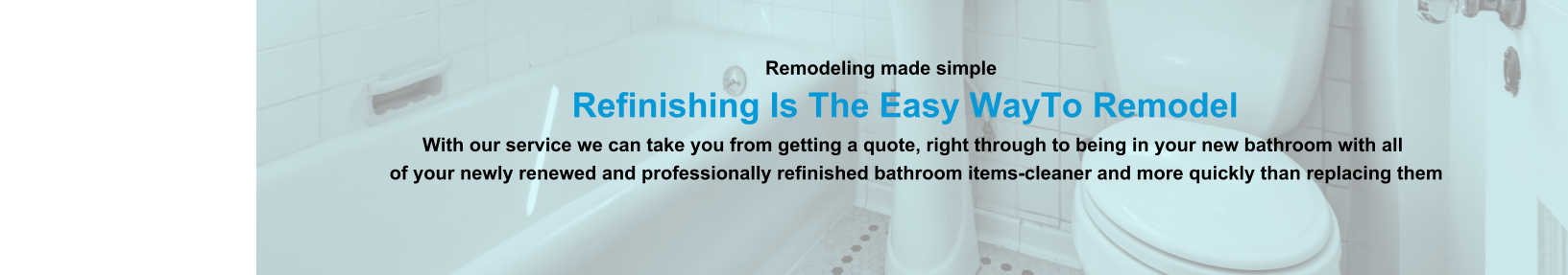 Remodeling made simple                              Refinishing Is The Easy WayTo Remodel                                                                                                                With our service we can take you from getting a quote, right through to being in your new bathroom with all                                                                          of your newly renewed and professionally refinished bathroom items-cleaner and more quickly than replacing them